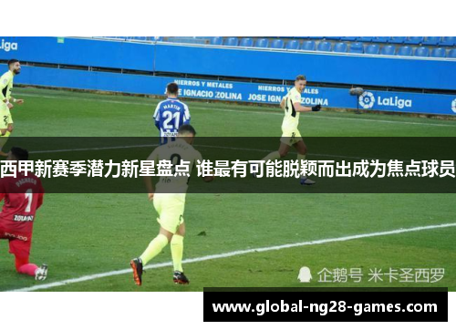 西甲新赛季潜力新星盘点 谁最有可能脱颖而出成为焦点球员