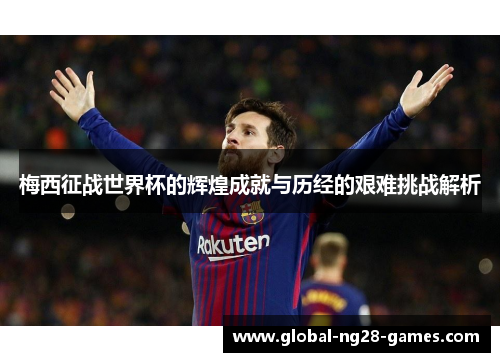 梅西征战世界杯的辉煌成就与历经的艰难挑战解析