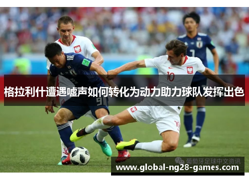 格拉利什遭遇嘘声如何转化为动力助力球队发挥出色