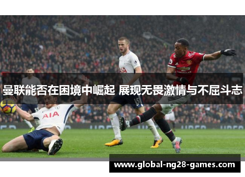 曼联能否在困境中崛起 展现无畏激情与不屈斗志