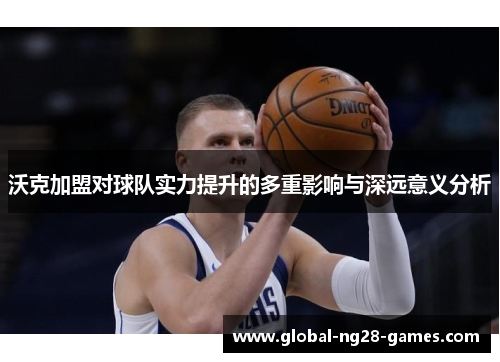 沃克加盟对球队实力提升的多重影响与深远意义分析