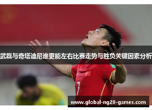 武磊与奇塔迪尼谁更能左右比赛走势与胜负关键因素分析 武磊与奇塔迪尼谁更能左右比赛走势与胜负关键因素分析