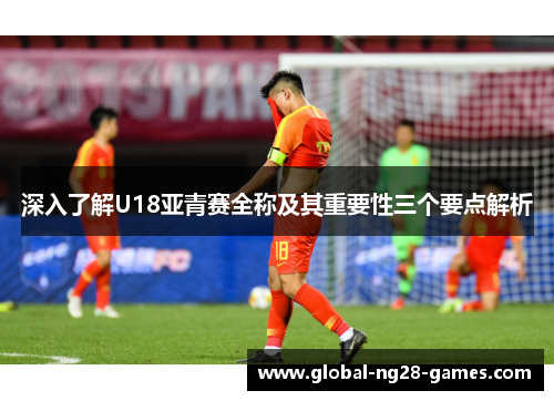 深入了解U18亚青赛全称及其重要性三个要点解析 深入了解U18亚青赛全称及其重要性三个要点解析