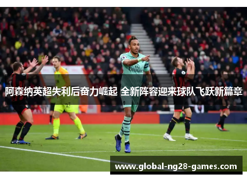 阿森纳英超失利后奋力崛起 全新阵容迎来球队飞跃新篇章