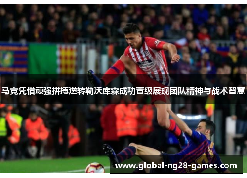 马竞凭借顽强拼搏逆转勒沃库森成功晋级展现团队精神与战术智慧 马竞凭借顽强拼搏逆转勒沃库森成功晋级展现团队精神与战术智慧