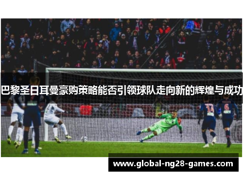 巴黎圣日耳曼豪购策略能否引领球队走向新的辉煌与成功 巴黎圣日耳曼豪购策略能否引领球队走向新的辉煌与成功