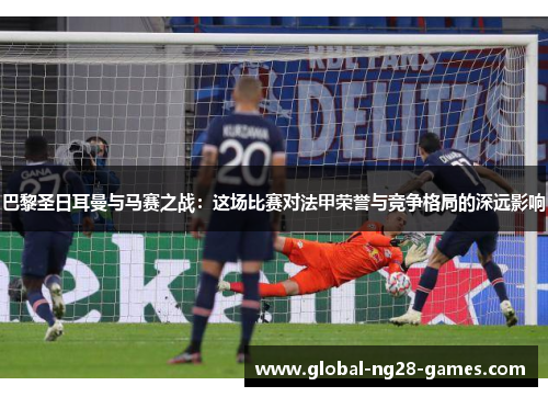 巴黎圣日耳曼与马赛之战:这场比赛对法甲荣誉与竞争格局的深远影响 巴黎圣日耳曼与马赛之战:这场比赛对法甲荣誉与竞争格局的深远影响