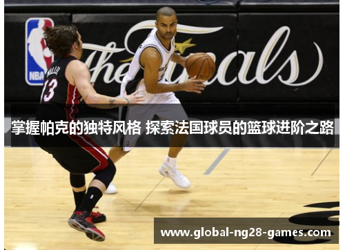 掌握帕克的独特风格 探索法国球员的篮球进阶之路 掌握帕克的独特风格 探索法国球员的篮球进阶之路