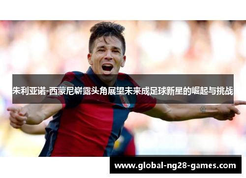 朱利亚诺-西蒙尼崭露头角展望未来成足球新星的崛起与挑战 朱利亚诺-西蒙尼崭露头角展望未来成足球新星的崛起与挑战
