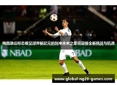 梅西退役标志着足球界新纪元的到来未来之星将迎接全新挑战与机遇 梅西退役标志着足球界新纪元的到来未来之星将迎接全新挑战与机遇