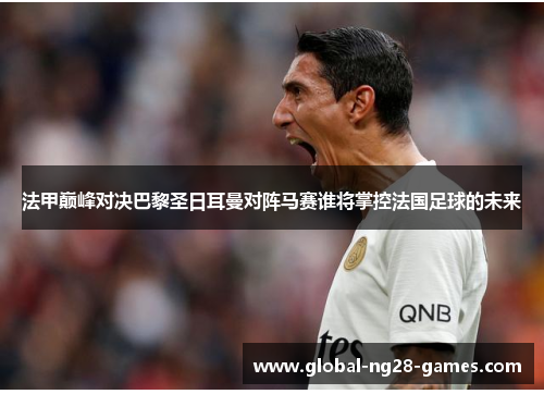 法甲巅峰对决巴黎圣日耳曼对阵马赛谁将掌控法国足球的未来 法甲巅峰对决巴黎圣日耳曼对阵马赛谁将掌控法国足球的未来
