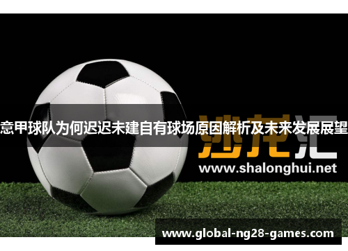 意甲球队为何迟迟未建自有球场原因解析及未来发展展望 意甲球队为何迟迟未建自有球场原因解析及未来发展展望