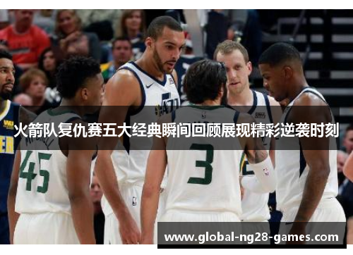 火箭队复仇赛五大经典瞬间回顾展现精彩逆袭时刻