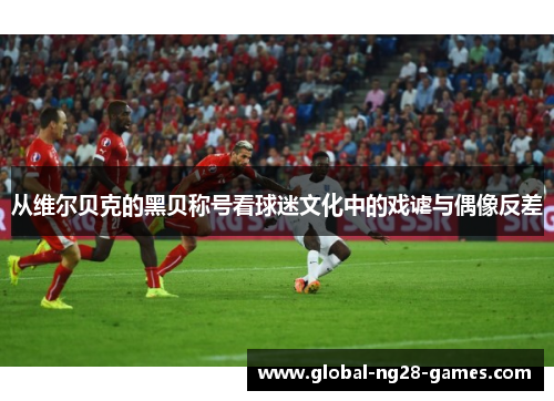 从维尔贝克的黑贝称号看球迷文化中的戏谑与偶像反差