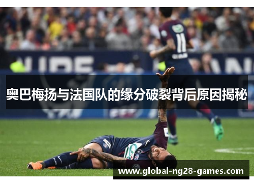 奥巴梅扬与法国队的缘分破裂背后原因揭秘 奥巴梅扬与法国队的缘分破裂背后原因揭秘