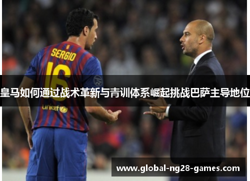 皇马如何通过战术革新与青训体系崛起挑战巴萨主导地位 皇马如何通过战术革新与青训体系崛起挑战巴萨主导地位