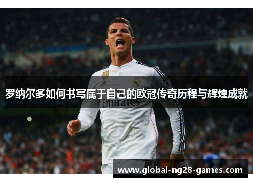 罗纳尔多如何书写属于自己的欧冠传奇历程与辉煌成就