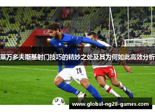 莱万多夫斯基射门技巧的精妙之处及其为何如此高效分析