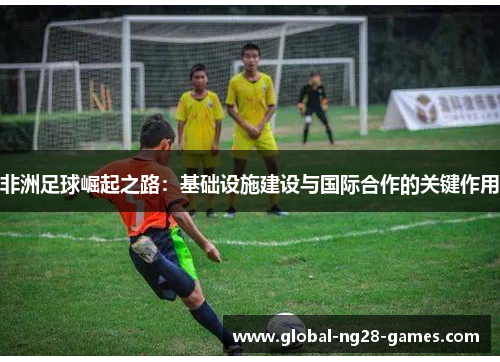 非洲足球崛起之路：基础设施建设与国际合作的关键作用