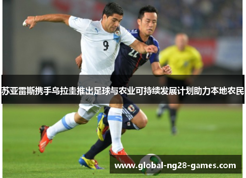 苏亚雷斯携手乌拉圭推出足球与农业可持续发展计划助力本地农民