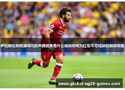 萨拉赫在利物浦成功的关键因素是什么他如何成为红军不可或缺的超级明星