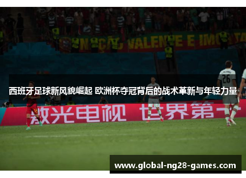 西班牙足球新风貌崛起 欧洲杯夺冠背后的战术革新与年轻力量
