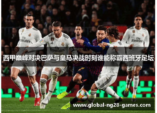 西甲巅峰对决巴萨与皇马决战时刻谁能称霸西班牙足坛