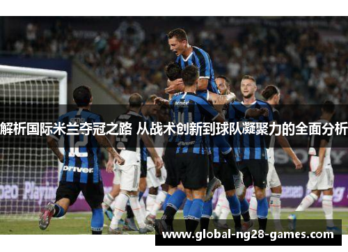 解析国际米兰夺冠之路 从战术创新到球队凝聚力的全面分析