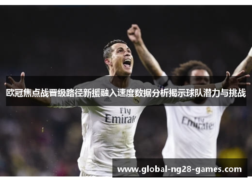 欧冠焦点战晋级路径新援融入速度数据分析揭示球队潜力与挑战